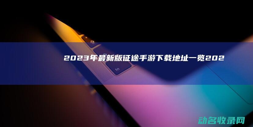 2023年最新版征途手游下载地址一览 (2023年最新胸片曝光)
