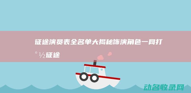 征途演员表全名单大揭秘 饰演角色一网打尽 (征途演员表全部名单)