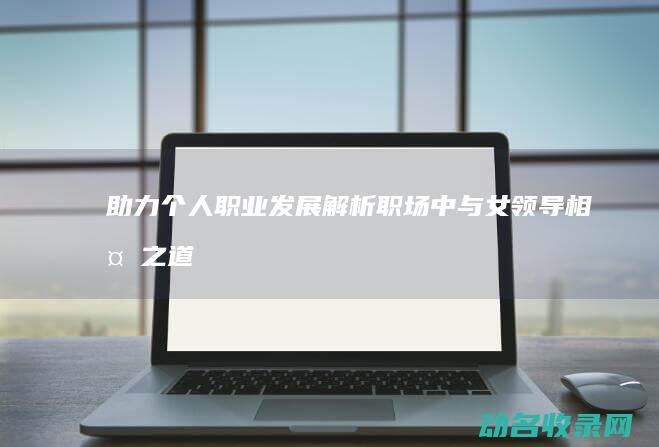 助力个人职业发展 解析职场中与女领导相处之道 (助力职业发展)