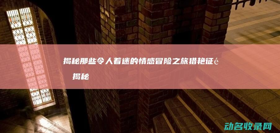 揭秘那些令人着迷的情感冒险之旅 猎艳征途 (揭秘那些令人难以置信的真相)