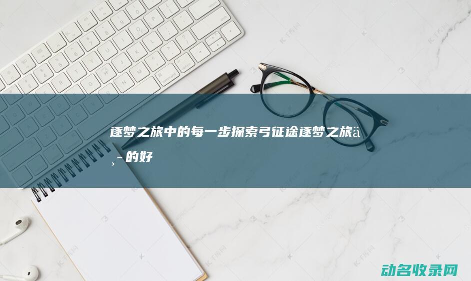 逐梦之旅中的每一步探索 弓征途 (逐梦之旅中的好词好句)