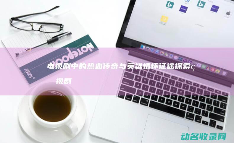电视剧中的热血传奇与英雄情怀 征途 探索 (电视剧中的热河是哪里)