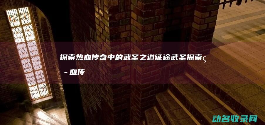 探索热血传奇中的武圣之道 征途武圣 (探索热血传奇手游下载)