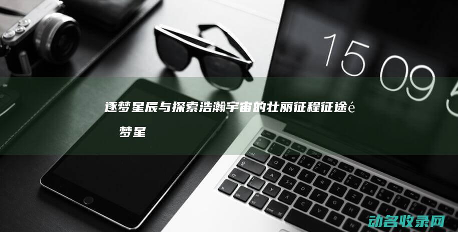 逐梦星辰与探索浩瀚宇宙的壮丽征程 征途 (逐梦星辰探寻无垠作文)