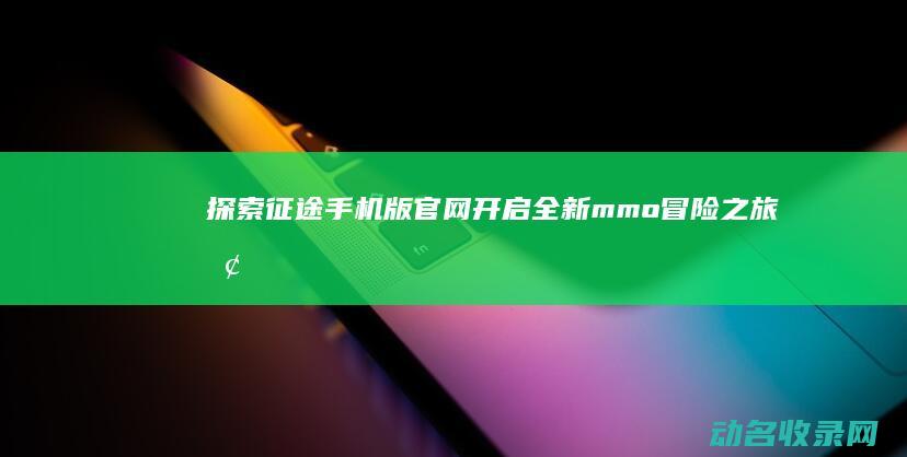 探索征途手机版官网 开启全新mmo冒险之旅 (探索征途手机怎么玩)
