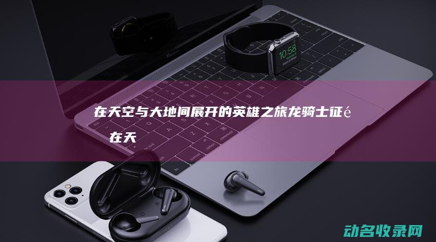 在天空与大地间展开的英雄之旅 龙骑士征途 (在天空与大地之间日语歌)