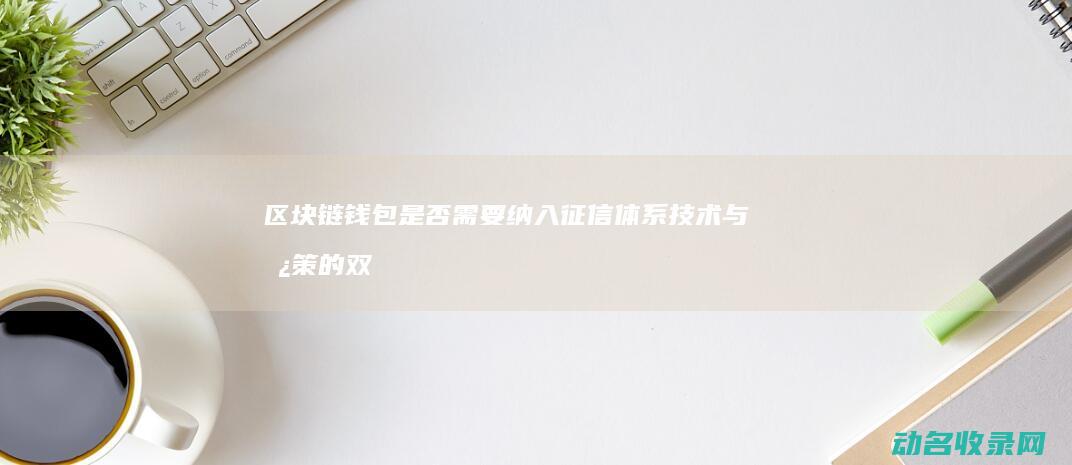区块链钱包是否需要纳入征信体系 技术与政策的双重考量 (区块链钱包是储存什么的容器)