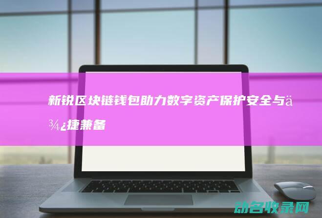 新锐区块链钱包助力数字资产保护 安全与便捷兼备 (新区块链币)